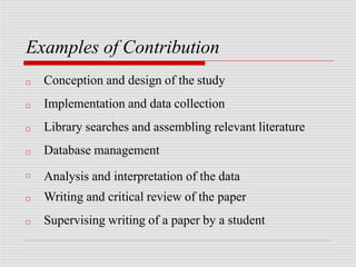 Examples of Contribution
□
□
□
□
□
□
□
Conception and design of the study
Implementation and data collection
Library searches and assembling relevant literature
Database management
Analysis and interpretation of the data
Writing and critical review of the paper
Supervising writing of a paper by a student
 