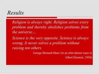 Results
Religion is always right. Religion solves every
problem and thereby abolishes problems from
the universe…
Science is the very opposite. Science is always
wrong. It never solves a problem without
raising ten others.
George Bernard Shaw (in an after-dinner toast to
Albert Einstein, 1930)
 