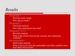 Results
Paragraph 1:
Describe study sample
Who did you study?
Paragraph 2:
Univariate analysis
How many participants had what?
Paragraph 3 to n-1:
Bivariate analyses
What is the relation between the outcome and explanatory
variables?
Last paragraph/s:
Multivariate analyses
What is the result when the confounders and effect modifiers have
been taken into account?
 