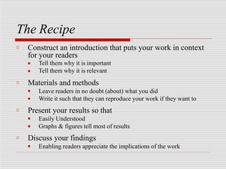The Recipe
□ Construct an introduction that puts your work in context
for your readers
■
■
Tell them why it is important
Tell them why it is relevant
□ Materials and methods
■
■
Leave readers in no doubt (about) what you did
Write it such that they can reproduce your work if they want to
□ Present your results so that
■
■
Easily Understood
Graphs & figures tell most of results
□ Discuss your findings
■ Enabling readers appreciate the implications of the work
 