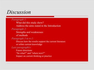 Discussion
Paragraph 1:
What did this study show?
Address the aims stated in the Introduction
Paragraph 2:
Strengths and weaknesses
of methods
Paragraph 3 to n-1:
Discuss how the results support the current literature
or refute current knowledge
Last paragraph/s:
Future directions
“So what?” and “where next?”
Impact on current thinking or practice
 
