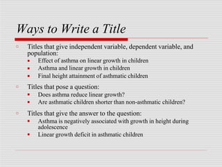 Ways to Write a Title
□ Titles that give independent variable, dependent variable, and
population:
■
■
■
Effect of asthma on linear growth in children
Asthma and linear growth in children
Final height attainment of asthmatic children
□ Titles that pose a question:
■
■
Does asthma reduce linear growth?
Are asthmatic children shorter than non-asthmatic children?
□ Titles that give the answer to the question:
■
■
Asthma is negatively associated with growth in height during
adolescence
Linear growth deficit in asthmatic children
 
