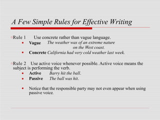 A Few Simple Rules for Effective Writing
□Rule 1 Use concrete rather than vague language.
■ Vague The weather was of an extreme nature
on the West coast.
■ Concrete California had very cold weather last week.
□Rule 2 Use active voice whenever possible. Active voice means the
subject is performing the verb.
■
■
Active
Passive
Barry hit the ball.
The ball was hit.
■ Notice that the responsible party may not even appear when using
passive voice.
 