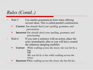 Rules (Contd..)
□ Rule 5 Use similar grammatical form when offering
several ideas. This is called parallel construction.
■
■
Correct: You should check your spelling, grammar, and
punctuation.
Incorrect You should check your spelling, grammar, and
punctuating.
□ Rule 6
■ Correct
If you start a sentence with an action, place the
actor immediately after or you will have created
the infamous dangling modifier.
While walking across the street, she was hit by a
bus.
OR
She was hit by a bus while walking across the
street.
■ Incorrect While walking across the street, the bus hit her.
 
