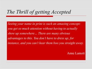 The Thrill of getting Accepted
Seeing your name in print is such an amazing concept:
you get so much attention without having to actually
show up somewhere… There are many obvious
advantages to this. You don’t have to dress up, for
instance, and you can’t hear them boo you straight away.
Anne Lamott
 