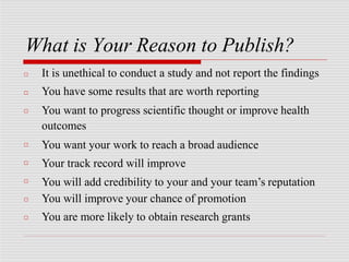 What is Your Reason to Publish?
□
□
□
□
□
□
□
□
It is unethical to conduct a study and not report the findings
You have some results that are worth reporting
You want to progress scientific thought or improve health
outcomes
You want your work to reach a broad audience
Your track record will improve
You will add credibility to your and your team’s reputation
You will improve your chance of promotion
You are more likely to obtain research grants
 