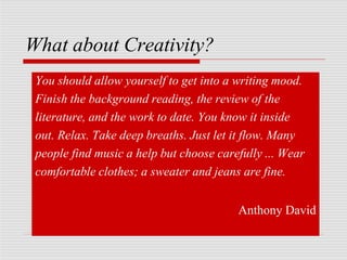 What about Creativity?
You should allow yourself to get into a writing mood.
Finish the background reading, the review of the
literature, and the work to date. You know it inside
out. Relax. Take deep breaths. Just let it flow. Many
people find music a help but choose carefully ... Wear
comfortable clothes; a sweater and jeans are fine.
Anthony David
 