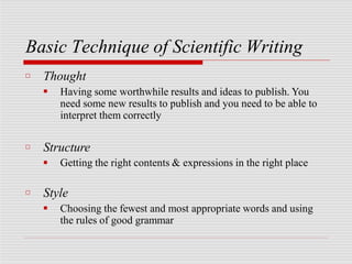 Basic Technique of Scientific Writing
□ Thought
■ Having some worthwhile results and ideas to publish. You
need some new results to publish and you need to be able to
interpret them correctly
□ Structure
■ Getting the right contents & expressions in the right place
□ Style
■ Choosing the fewest and most appropriate words and using
the rules of good grammar
 