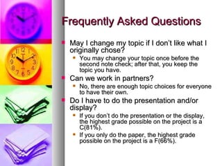 Frequently Asked Questions May I change my topic if I don’t like what I originally chose? You may change your topic once before the second note check; after that, you keep the topic you have. Can we work in partners? No, there are enough topic choices for everyone to have their own. Do I have to do the presentation and/or display? If you don’t do the presentation or the display, the highest grade possible on the project is a C(81%). If you only do the paper, the highest grade possible on the project is a F(66%). 