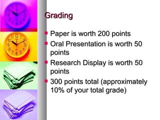 Grading Paper is worth 200 points Oral Presentation is worth 50 points Research Display is worth 50 points 300 points total (approximately 10% of your total grade) 