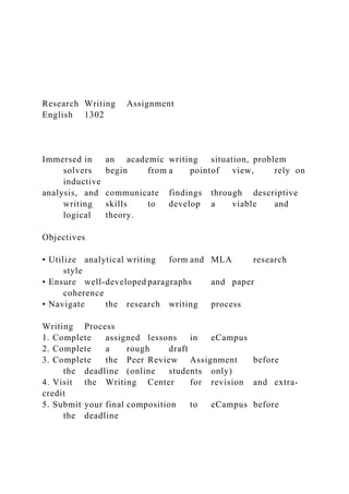 Research Writing Assignment
English 1302
Immersed in an academic writing situation, problem
solvers begin from a pointof view, rely on
inductive
analysis, and communicate findings through descriptive
writing skills to develop a viable and
logical theory.
Objectives
• Utilize analytical writing form and MLA research
style
• Ensure well-developed paragraphs and paper
coherence
• Navigate the research writing process
Writing Process
1. Complete assigned lessons in eCampus
2. Complete a rough draft
3. Complete the Peer Review Assignment before
the deadline (online students only)
4. Visit the Writing Center for revision and extra-
credit
5. Submit your final composition to eCampus before
the deadline
 