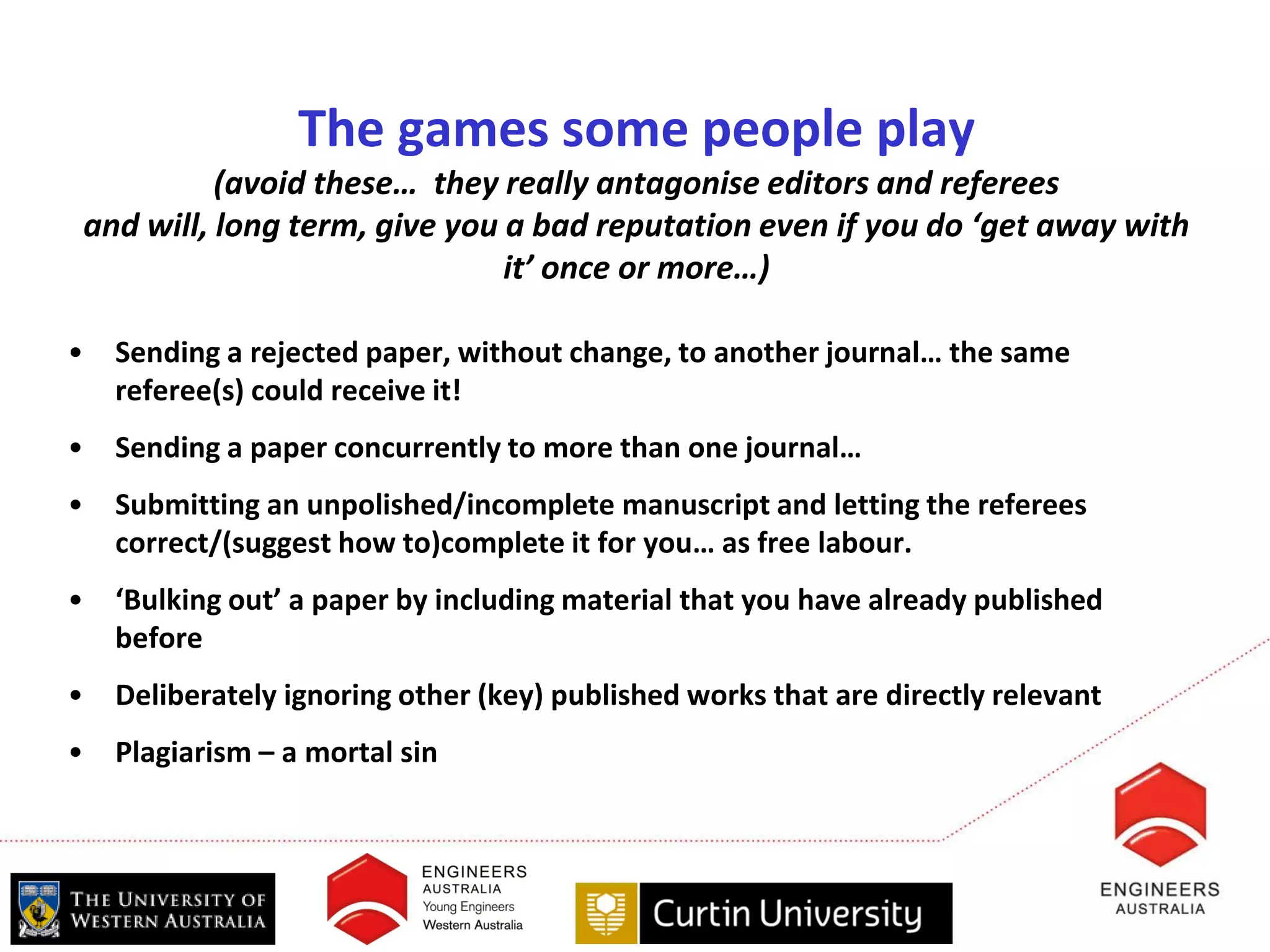 The games some people play
          (avoid these… they really antagonise editors and referees
and will, long term, give you a bad reputation even if you do ‘get away with
                              it’ once or more…)

•   Sending a rejected paper, without change, to another journal… the same
    referee(s) could receive it!
•   Sending a paper concurrently to more than one journal…
•   Submitting an unpolished/incomplete manuscript and letting the referees
    correct/(suggest how to)complete it for you… as free labour.
•   ‘Bulking out’ a paper by including material that you have already published
    before
•   Deliberately ignoring other (key) published works that are directly relevant
•   Plagiarism – a mortal sin
 