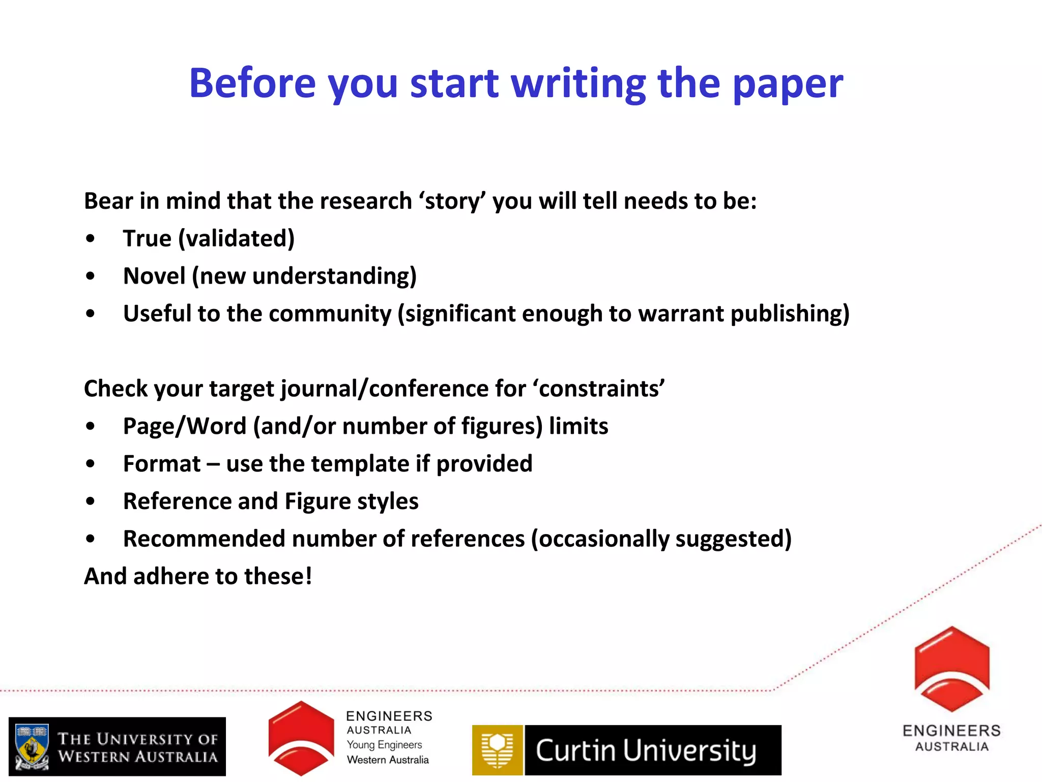 Before you start writing the paper

Bear in mind that the research ‘story’ you will tell needs to be:
• True (validated)
• Novel (new understanding)
• Useful to the community (significant enough to warrant publishing)

Check your target journal/conference for ‘constraints’
• Page/Word (and/or number of figures) limits
• Format – use the template if provided
• Reference and Figure styles
• Recommended number of references (occasionally suggested)
And adhere to these!
 