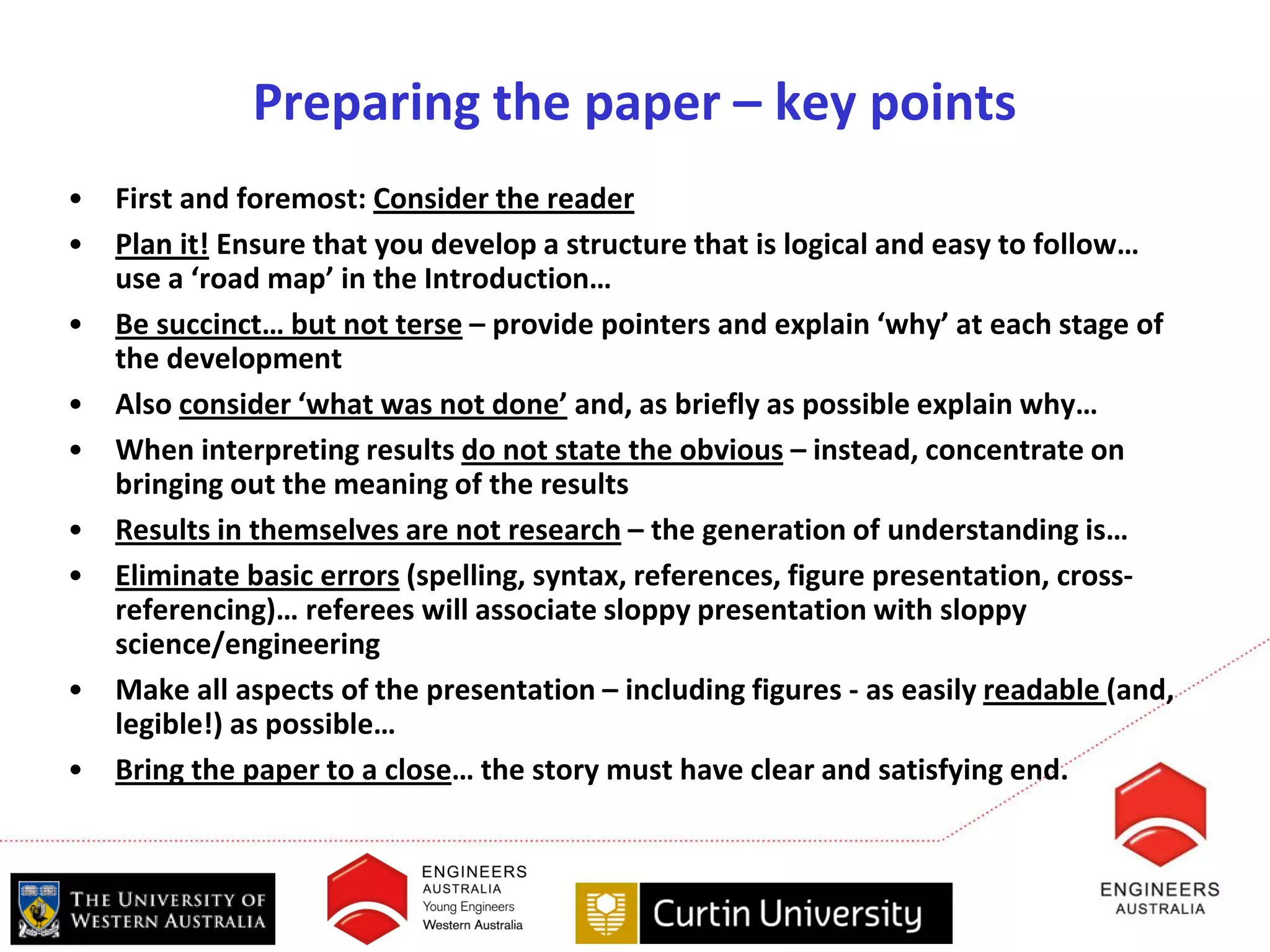 Preparing the paper – key points
•   First and foremost: Consider the reader
•   Plan it! Ensure that you develop a structure that is logical and easy to follow…
    use a ‘road map’ in the Introduction…
•   Be succinct… but not terse – provide pointers and explain ‘why’ at each stage of
    the development
•   Also consider ‘what was not done’ and, as briefly as possible explain why…
•   When interpreting results do not state the obvious – instead, concentrate on
    bringing out the meaning of the results
•   Results in themselves are not research – the generation of understanding is…
•   Eliminate basic errors (spelling, syntax, references, figure presentation, cross-
    referencing)… referees will associate sloppy presentation with sloppy
    science/engineering
•   Make all aspects of the presentation – including figures - as easily readable (and,
    legible!) as possible…
•   Bring the paper to a close… the story must have clear and satisfying end.
 
