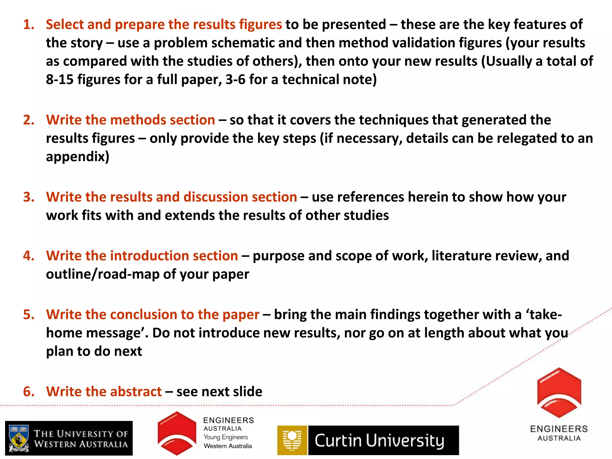 1. Select and prepare the results figures to be presented – these are the key features of
   the story – use a problem schematic and then method validation figures (your results
   as compared with the studies of others), then onto your new results (Usually a total of
   8-15 figures for a full paper, 3-6 for a technical note)

2. Write the methods section – so that it covers the techniques that generated the
   results figures – only provide the key steps (if necessary, details can be relegated to an
   appendix)

3. Write the results and discussion section – use references herein to show how your
   work fits with and extends the results of other studies

4. Write the introduction section – purpose and scope of work, literature review, and
   outline/road-map of your paper

5. Write the conclusion to the paper – bring the main findings together with a ‘take-
   home message’. Do not introduce new results, nor go on at length about what you
   plan to do next

6. Write the abstract – see next slide
 