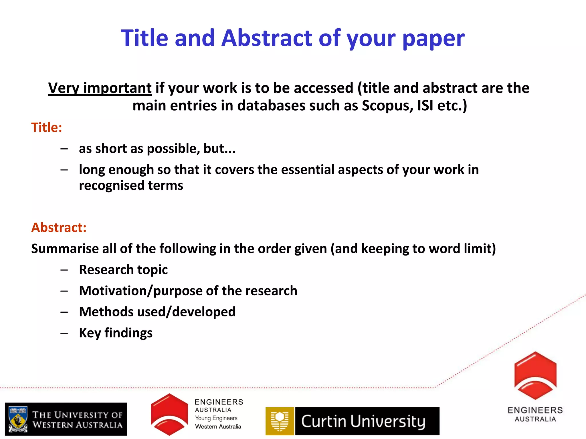 Title and Abstract of your paper
  Very important if your work is to be accessed (title and abstract are the
             main entries in databases such as Scopus, ISI etc.)
Title:
      – as short as possible, but...
      – long enough so that it covers the essential aspects of your work in
        recognised terms

Abstract:
Summarise all of the following in the order given (and keeping to word limit)
    – Research topic
    – Motivation/purpose of the research
    – Methods used/developed
    – Key findings
 