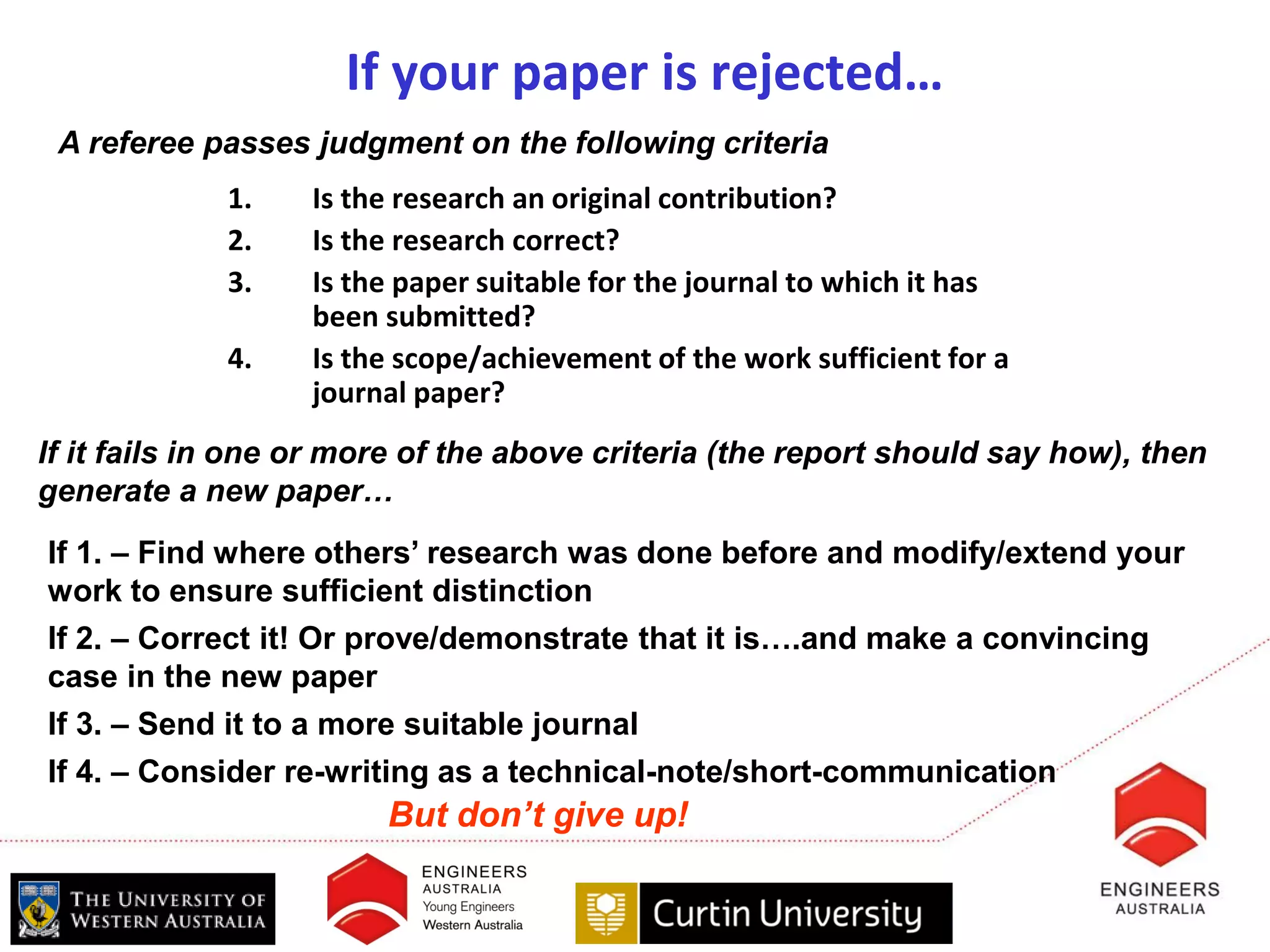 If your paper is rejected…
 A referee passes judgment on the following criteria
             1.    Is the research an original contribution?
             2.    Is the research correct?
             3.    Is the paper suitable for the journal to which it has
                   been submitted?
             4.    Is the scope/achievement of the work sufficient for a
                   journal paper?
If it fails in one or more of the above criteria (the report should say how), then
generate a new paper…
If 1. – Find where others’ research was done before and modify/extend your
work to ensure sufficient distinction
If 2. – Correct it! Or prove/demonstrate that it is….and make a convincing
case in the new paper
If 3. – Send it to a more suitable journal
If 4. – Consider re-writing as a technical-note/short-communication
                        But don’t give up!
 