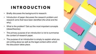 I N T R O D U C T I O N
• Briefly discusses the background to research.
• Introduction of paper discusses the research problem and
research aims that have been identified (the what and the
why).
• What is the problem? Set out the most important concepts
(ideas/theories)
• The primary purpose of an introduction is not to summarise
the content of research paper.
• The purpose of an introduction is simply to explain what you
are writing about as well as the legal context within which
the discussion takes place.
 