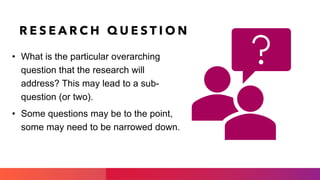 R E S E A R C H Q U E S T I O N
• What is the particular overarching
question that the research will
address? This may lead to a sub-
question (or two).
• Some questions may be to the point,
some may need to be narrowed down.
 