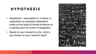 H Y P O T H E S I S
• Hypothesis = assumption or a theory “a
supposition or proposed explanation
made on the basis of limited evidence as
a starting point for further investigation.”
• Based on your research so far, what is
your theory on your research topic?
 