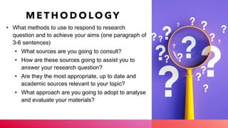 M E T H O D O LO GY
• What methods to use to respond to research
question and to achieve your aims (one paragraph of
3-6 sentences)
• What sources are you going to consult?
• How are these sources going to assist you to
answer your research question?
• Are they the most appropriate, up to date and
academic sources relevant to your topic?
• What approach are you going to adopt to analyse
and evaluate your materials?
 