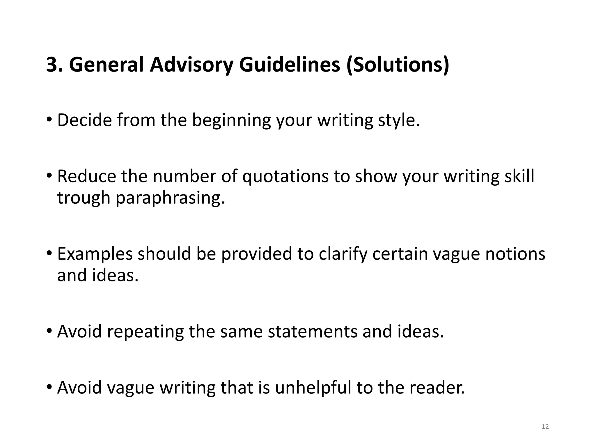 3. General Advisory Guidelines (Solutions)
• Decide from the beginning your writing style.
• Reduce the number of quotations to show your writing skill
trough paraphrasing.
• Examples should be provided to clarify certain vague notions
and ideas.
• Avoid repeating the same statements and ideas.
• Avoid vague writing that is unhelpful to the reader.
12
 
