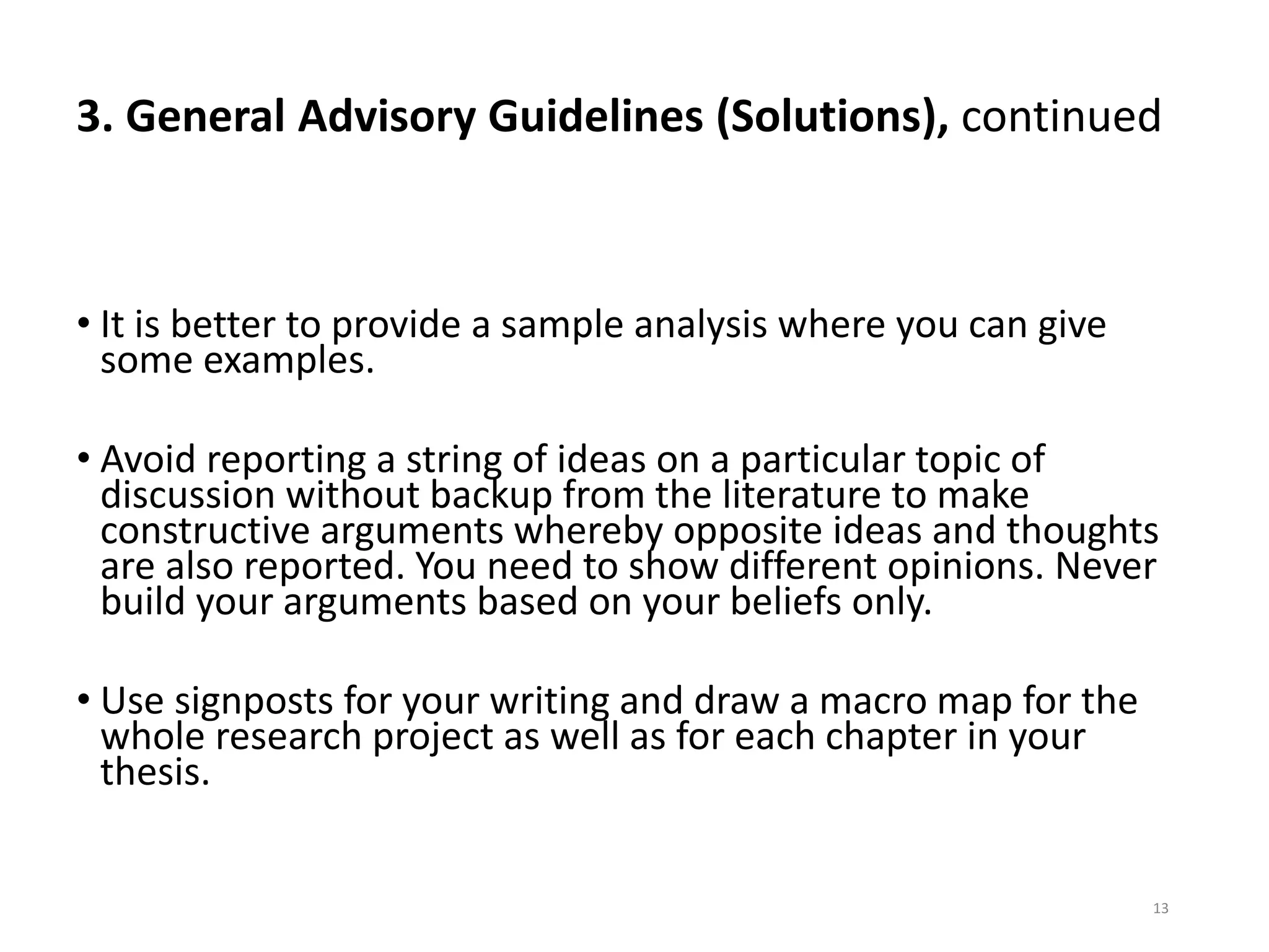 3. General Advisory Guidelines (Solutions), continued
• It is better to provide a sample analysis where you can give
some examples.
• Avoid reporting a string of ideas on a particular topic of
discussion without backup from the literature to make
constructive arguments whereby opposite ideas and thoughts
are also reported. You need to show different opinions. Never
build your arguments based on your beliefs only.
• Use signposts for your writing and draw a macro map for the
whole research project as well as for each chapter in your
thesis.
13
 