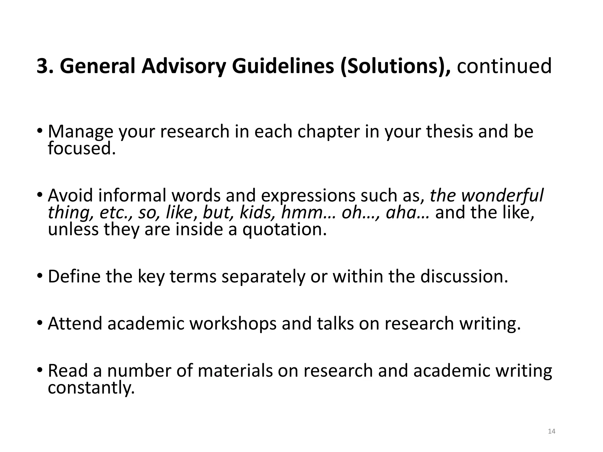 3. General Advisory Guidelines (Solutions), continued
• Manage your research in each chapter in your thesis and be
focused.
• Avoid informal words and expressions such as, the wonderful
thing, etc., so, like, but, kids, hmm… oh…, aha… and the like,
unless they are inside a quotation.
• Define the key terms separately or within the discussion.
• Attend academic workshops and talks on research writing.
• Read a number of materials on research and academic writing
constantly.
14
 