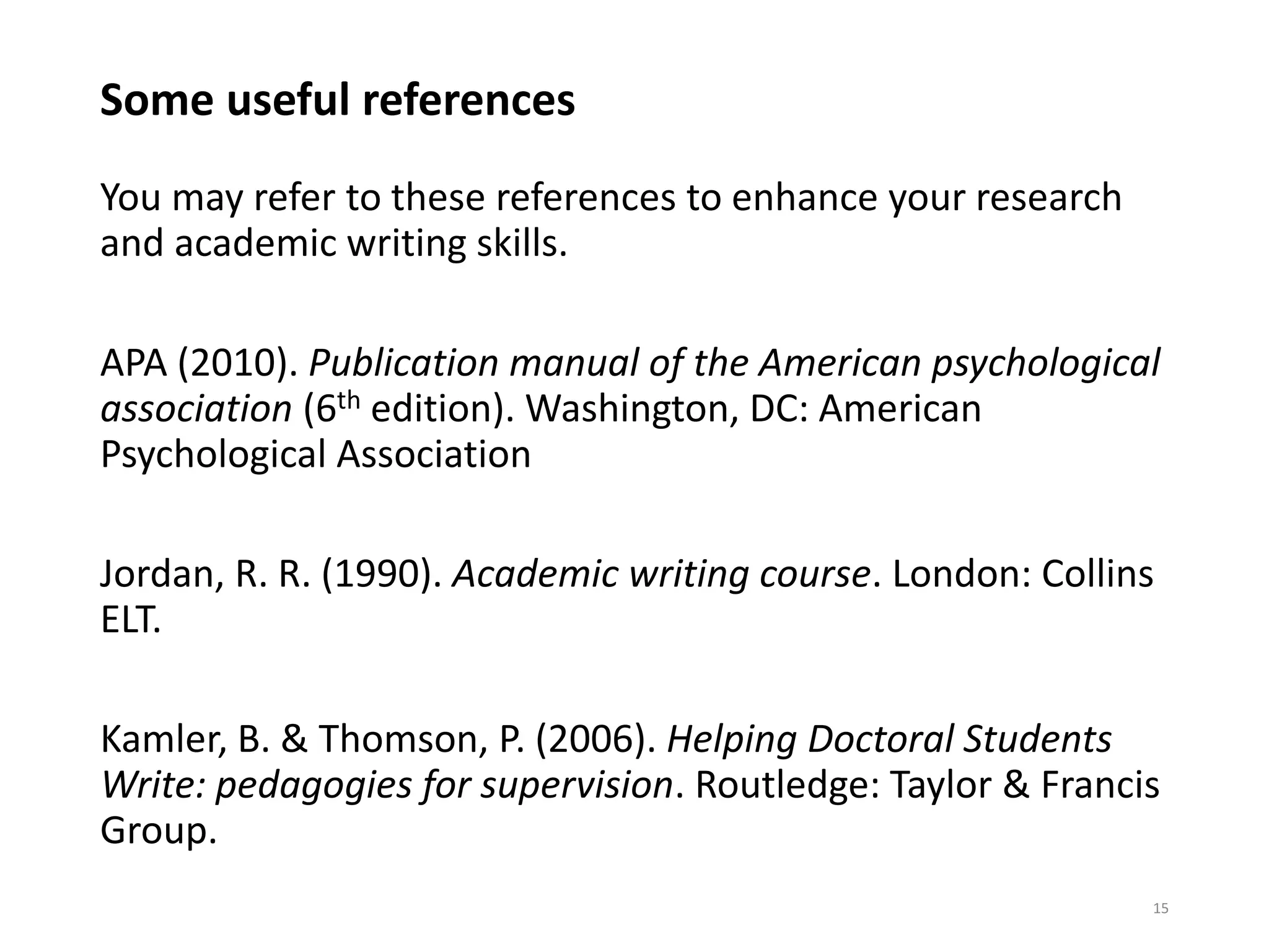 Some useful references
You may refer to these references to enhance your research
and academic writing skills.
APA (2010). Publication manual of the American psychological
association (6th edition). Washington, DC: American
Psychological Association
Jordan, R. R. (1990). Academic writing course. London: Collins
ELT.
Kamler, B. & Thomson, P. (2006). Helping Doctoral Students
Write: pedagogies for supervision. Routledge: Taylor & Francis
Group.
15
 