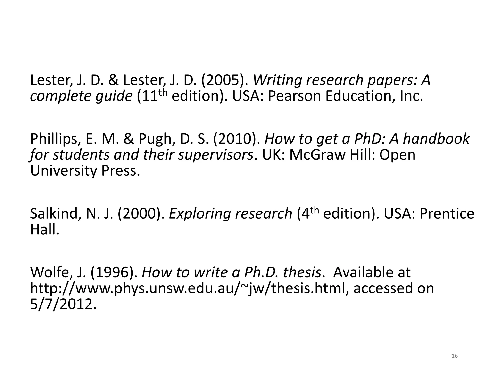 Lester, J. D. & Lester, J. D. (2005). Writing research papers: A
complete guide (11th edition). USA: Pearson Education, Inc.
Phillips, E. M. & Pugh, D. S. (2010). How to get a PhD: A handbook
for students and their supervisors. UK: McGraw Hill: Open
University Press.
Salkind, N. J. (2000). Exploring research (4th edition). USA: Prentice
Hall.
Wolfe, J. (1996). How to write a Ph.D. thesis. Available at
http://www.phys.unsw.edu.au/~jw/thesis.html, accessed on
5/7/2012.
16
 