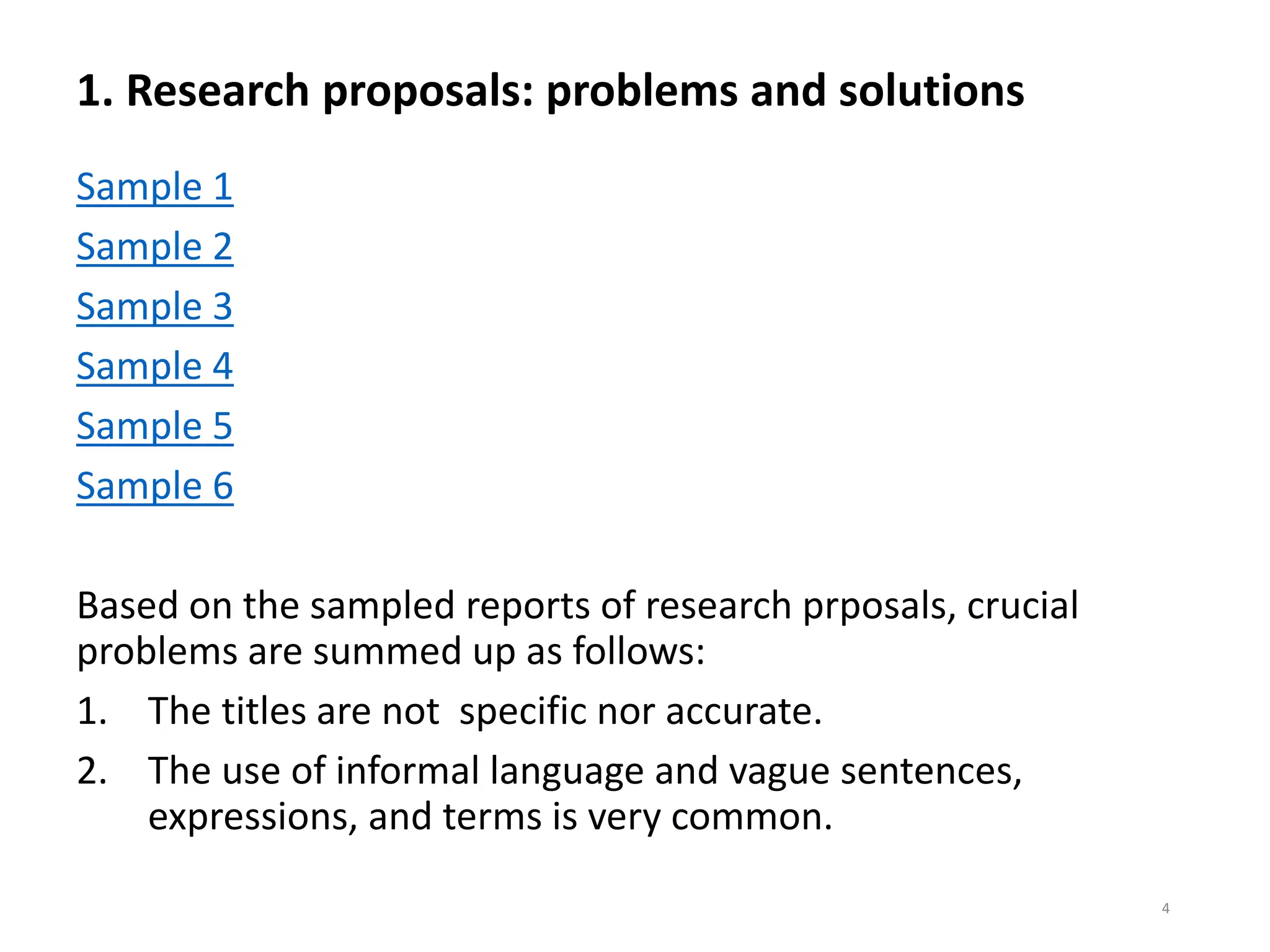1. Research proposals: problems and solutions
Sample 1
Sample 2
Sample 3
Sample 4
Sample 5
Sample 6
Based on the sampled reports of research prposals, crucial
problems are summed up as follows:
1. The titles are not specific nor accurate.
2. The use of informal language and vague sentences,
expressions, and terms is very common.
4
 