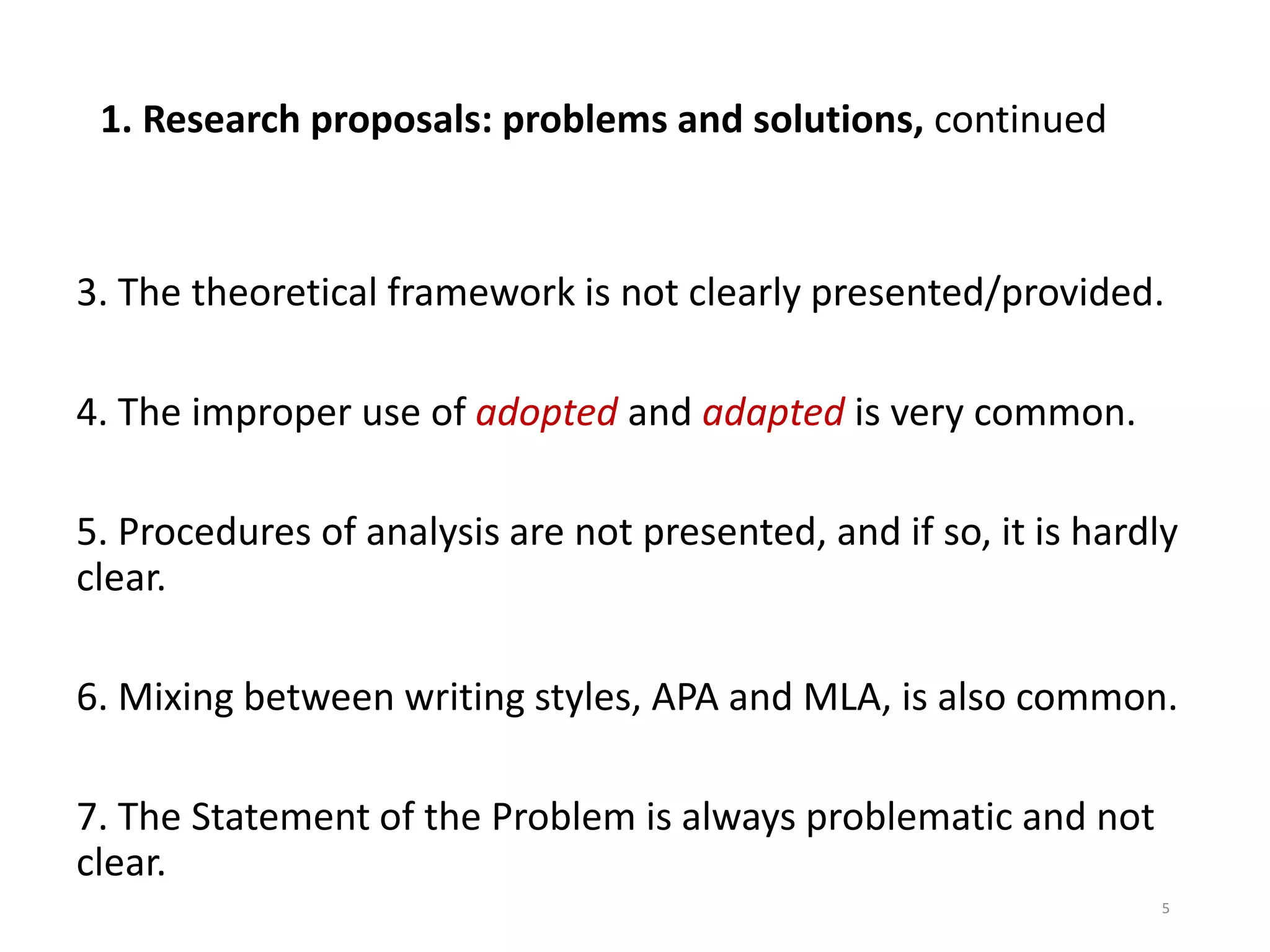 1. Research proposals: problems and solutions, continued
3. The theoretical framework is not clearly presented/provided.
4. The improper use of adopted and adapted is very common.
5. Procedures of analysis are not presented, and if so, it is hardly
clear.
6. Mixing between writing styles, APA and MLA, is also common.
7. The Statement of the Problem is always problematic and not
clear.
5
 