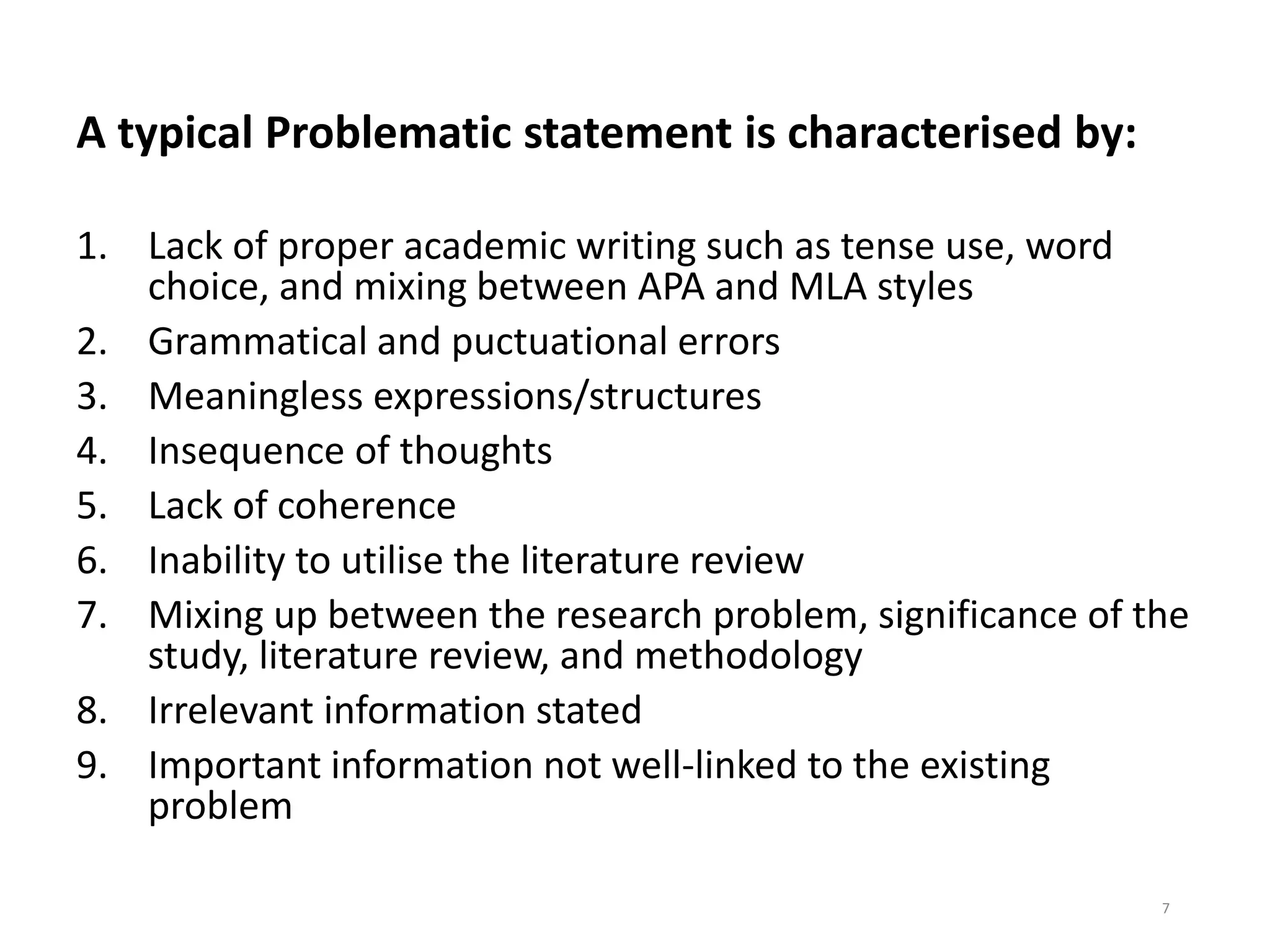 A typical Problematic statement is characterised by:
1. Lack of proper academic writing such as tense use, word
choice, and mixing between APA and MLA styles
2. Grammatical and puctuational errors
3. Meaningless expressions/structures
4. Insequence of thoughts
5. Lack of coherence
6. Inability to utilise the literature review
7. Mixing up between the research problem, significance of the
study, literature review, and methodology
8. Irrelevant information stated
9. Important information not well-linked to the existing
problem
7
 