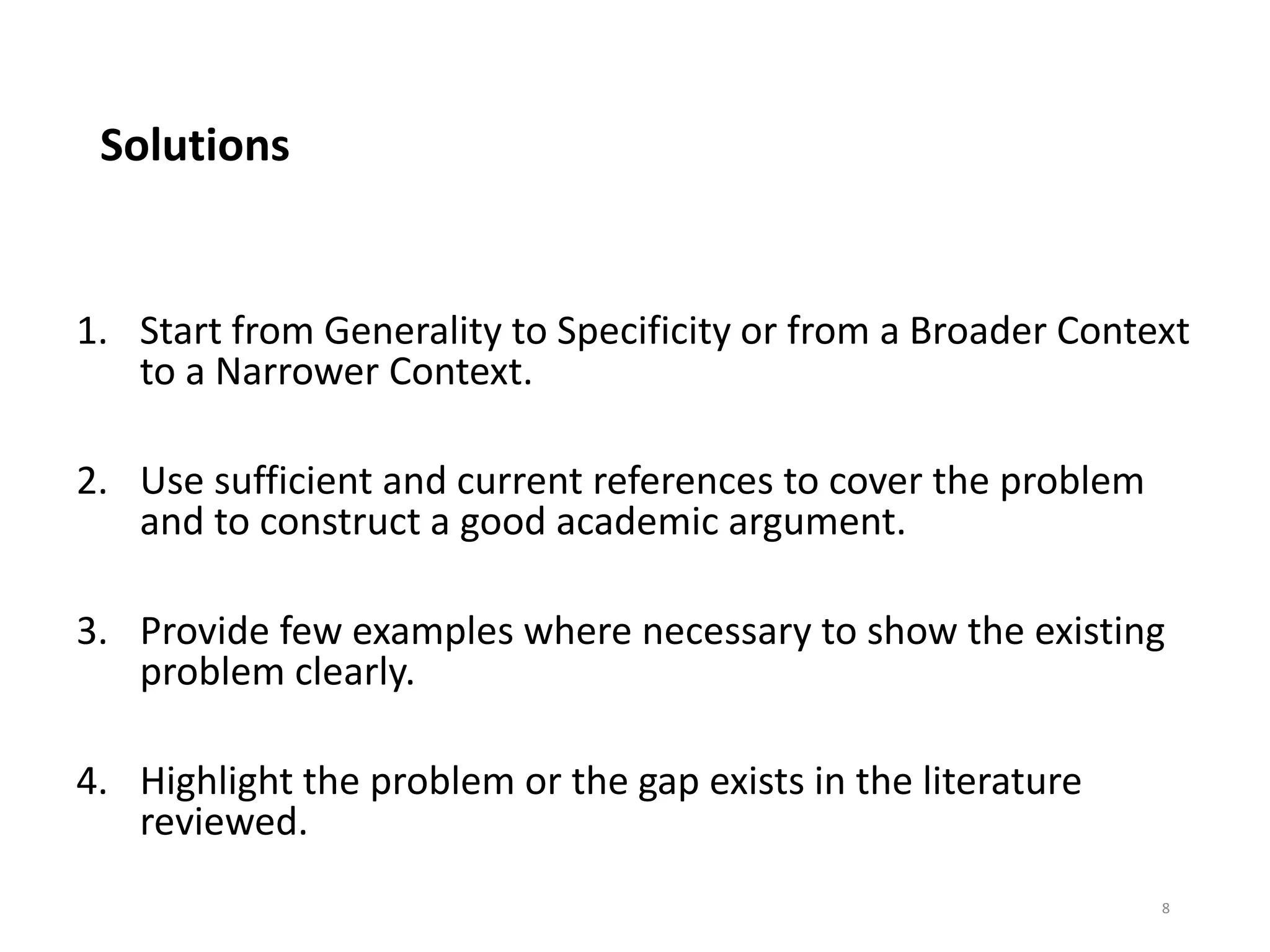 Solutions
1. Start from Generality to Specificity or from a Broader Context
to a Narrower Context.
2. Use sufficient and current references to cover the problem
and to construct a good academic argument.
3. Provide few examples where necessary to show the existing
problem clearly.
4. Highlight the problem or the gap exists in the literature
reviewed.
8
 