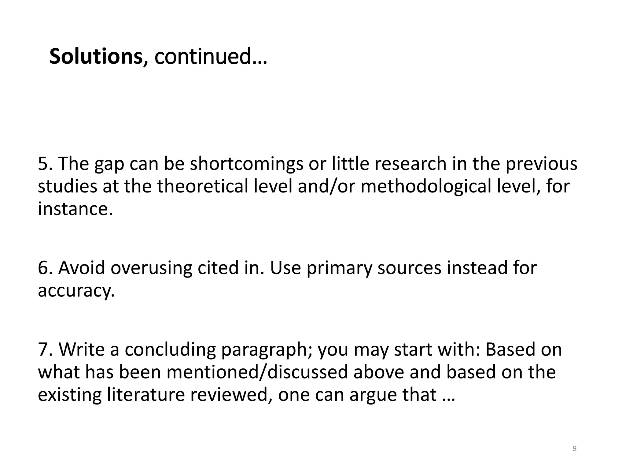 Solutions, continued…
5. The gap can be shortcomings or little research in the previous
studies at the theoretical level and/or methodological level, for
instance.
6. Avoid overusing cited in. Use primary sources instead for
accuracy.
7. Write a concluding paragraph; you may start with: Based on
what has been mentioned/discussed above and based on the
existing literature reviewed, one can argue that …
9
 
