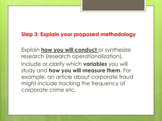 Step 3: Explain your proposed methodology

Explain how you will conduct or synthesize
research (research operationalization).
Include or clarify which variables you will
study and how you will measure them. For
example, an article about corporate fraud
might include tracking the frequency of
corporate crime etc.
 