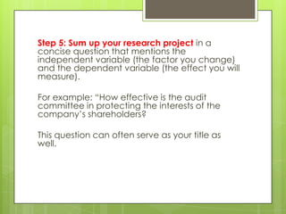 Step 5: Sum up your research project in a
concise question that mentions the
independent variable (the factor you change)
and the dependent variable (the effect you will
measure).

For example: “How effective is the audit
committee in protecting the interests of the
company’s shareholders?

This question can often serve as your title as
well.
 