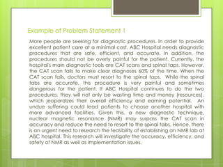 Example of Problem Statement 1
More people are seeking for diagnostic procedures. In order to provide
excellent patient care at a minimal cost, ABC Hospital needs diagnostic
procedures that are safe, efficient, and accurate. In addition, the
procedures should not be overly painful for the patient. Currently, the
hospital's main diagnostic tools are CAT scans and spinal taps. However,
the CAT scan fails to make clear diagnoses 60% of the time. When the
CAT scan fails, doctors must resort to the spinal taps. While the spinal
tabs are accurate, this procedure is very painful and sometimes
dangerous for the patient. If ABC Hospital continues to do the two
procedures, they will not only be wasting time and money (resources),
which jeopardizes their overall efficiency and earning potential. An
undue suffering could lead patients to choose another hospital with
more advanced facilities. Given this, a new diagnostic technique,
nuclear magnetic resonance (NMR) may surpass the CAT scan in
accuracy and reduce the need to resort to the spinal tabs. Hence, there
is an urgent need to research the feasibility of establishing an NMR lab at
ABC hospital. This research will investigate the accuracy, efficiency, and
safety of NMR as well as implementation issues.
 
