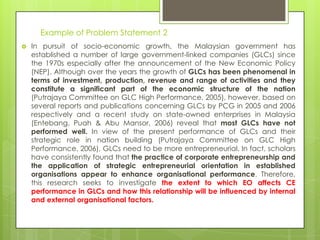 Example of Problem Statement 2
   In pursuit of socio-economic growth, the Malaysian government has
    established a number of large government-linked companies (GLCs) since
    the 1970s especially after the announcement of the New Economic Policy
    (NEP). Although over the years the growth of GLCs has been phenomenal in
    terms of investment, production, revenue and range of activities and they
    constitute a significant part of the economic structure of the nation
    (Putrajaya Committee on GLC High Performance, 2005), however, based on
    several reports and publications concerning GLCs by PCG in 2005 and 2006
    respectively and a recent study on state-owned enterprises in Malaysia
    (Entebang, Puah & Abu Mansor, 2006) reveal that most GLCs have not
    performed well. In view of the present performance of GLCs and their
    strategic role in nation building (Putrajaya Committee on GLC High
    Performance, 2006), GLCs need to be more entrepreneurial. In fact, scholars
    have consistently found that the practice of corporate entrepreneurship and
    the application of strategic entrepreneurial orientation in established
    organisations appear to enhance organisational performance. Therefore,
    this research seeks to investigate the extent to which EO affects CE
    performance in GLCs and how this relationship will be influenced by internal
    and external organisational factors.
 
