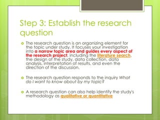 Step 3: Establish the research
question
   The research question is an organizing element for
    the topic under study. It focuses your investigation
    into a narrow topic area and guides every aspect of
    the research project, including the literature search,
    the design of the study, data collection, data
    analysis, interpretation of results, and even the
    direction of the discussion.

   The research question responds to the inquiry What
    do I want to know about by my topic?

   A research question can also help identify the study's
    methodology as qualitative or quantitative
 