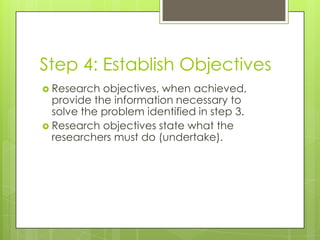 Step 4: Establish Objectives
 Research  objectives, when achieved,
  provide the information necessary to
  solve the problem identified in step 3.
 Research objectives state what the
  researchers must do (undertake).
 