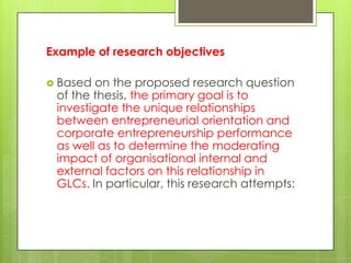 Example of research objectives

 Based on the proposed research question
 of the thesis, the primary goal is to
 investigate the unique relationships
 between entrepreneurial orientation and
 corporate entrepreneurship performance
 as well as to determine the moderating
 impact of organisational internal and
 external factors on this relationship in
 GLCs. In particular, this research attempts:
 