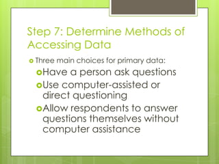 Step 7: Determine Methods of
Accessing Data
 Three   main choices for primary data:
 Have  a person ask questions
 Use computer-assisted or
  direct questioning
 Allow respondents to answer
  questions themselves without
  computer assistance
 