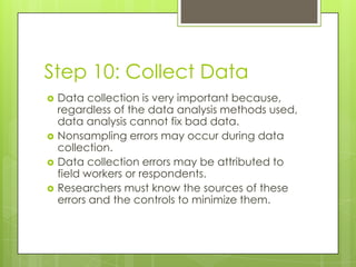 Step 10: Collect Data
   Data collection is very important because,
    regardless of the data analysis methods used,
    data analysis cannot fix bad data.
   Nonsampling errors may occur during data
    collection.
   Data collection errors may be attributed to
    field workers or respondents.
   Researchers must know the sources of these
    errors and the controls to minimize them.
 