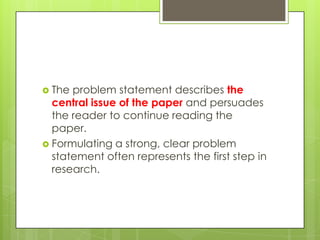  The problem statement describes the
  central issue of the paper and persuades
  the reader to continue reading the
  paper.
 Formulating a strong, clear problem
  statement often represents the first step in
  research.
 