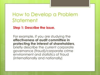How to Develop a Problem
Statement
Step 1: Describe the issue.

For example, if you are studying the
effectiveness of audit committee in
protecting the interest of shareholders,
briefly describe the current corporate
governance (fraud)/corporate crime
environment and statistics of fraud
(internationally and nationally)
 