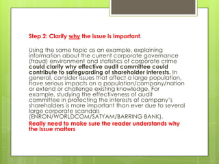 Step 2: Clarify why the issue is important.

Using the same topic as an example, explaining
information about the current corporate governance
(fraud) environment and statistics of corporate crime
could clarify why effective audit committee could
contribute to safeguarding of shareholder interests. In
general, consider issues that affect a large population,
have serious impacts on a population/company/nation
or extend or challenge existing knowledge. For
example, studying the effectiveness of audit
committee in protecting the interests of company’s
shareholders is more important than ever due to several
large corporate scandals
(ENRON/WORLDCOM/SATYAM/BARRING BANK).
Really need to make sure the reader understands why
the issue matters
 
