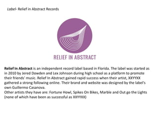 Label- Relief in Abstract Records
Relief In Abstract is an independent record label based in Florida. The label was started as
in 2010 by Jered Dowden and Lex Johnson during high school as a platform to promote
their friends' music. Relief In Abstract gained rapid success when their artist, XXYYXX
gathered a strong following online. Their brand and website was designed by the label's
own Guillermo Casanova.
Other artists they have are: Fortune Howl, Spikes On Bikes, Marble and Out go the Lights
(none of which have been as successful as XXYYXX)
 