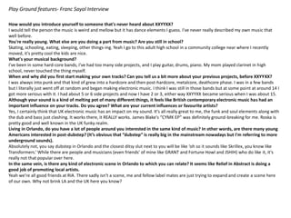 Play Ground features- Franc Sayol Interview
How would you introduce yourself to someone that's never heard about XXYYXX?
I would tell the person the music is weird and mellow but it has dance elements I guess. I've never really described my own music that
well before.
You're really young. What else are you doing a part from music? Are you still in school?
Skating, schooling, eating, sleeping, other things-ing. Yeah I go to this adult high school in a community college near where I recently
moved, it's pretty cool the kids are nice.
What's your musical background?
I've been in some hard-core bands, I've had too many side projects, and I play guitar, drums, piano. My mom played clarinet in high
school, never touched the thing myself.
When and why did you first start making your own tracks? Can you tell us a bit more about your previous projects, before XXYYXX?
I was always into punk and that kind of grew into a hardcore and then post-hardcore, metalcore, deathcore phase. I was in a few bands
but I literally just went off at random and began making electronic music. I think I was still in those bands but at some point at around 14 I
got more serious with it. I had about 5 or 6 side projects and now I have 2 or 3, either way XXYYXX became serious when I was about 15.
Although your sound is a kind of melting pot of many different things, it feels like British contemporary electronic music has had an
important influence on your tracks. Do you agree? What are your current influences or favourite artists?
Yes, I certainly think that UK electronic music has an impact on my sound. It's all really great to me, the funk and soul elements along with
the dub and bass just clashing. It works there, it REALLY works. James Blake's “CYMK EP” was definitely ground-breaking for me. Roska is
pretty good and well known in the UK funky realm.
Living in Orlando, do you have a lot of people around you interested in the same kind of music? In other words, are there many young
Americans interested in post-dubstep? (It’s obvious that “dubstep” is really big in the mainstream nowadays but I'm referring to more
underground sounds).
Absolutely not, you say dubstep in Orlando and the closest ditsy slut next to you will be like ‘oh so it sounds like Skrillex, you know like
Transformers.’ While there are people and musicians (even friends’ of mine like GRANT and Fortune Howl and JSHIH) who do like it, it's
really not that popular over here.
In the same vein, is there any kind of electronic scene in Orlando to which you can relate? It seems like Relief in Abstract is doing a
good job of promoting local artists.
Yeah we're all good friends at RIA. There sadly isn't a scene, me and fellow label mates are just trying to expand and create a scene here
of our own. Why not brink LA and the UK here you know?
 