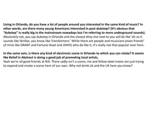 Living in Orlando, do you have a lot of people around you interested in the same kind of music? In
other words, are there many young Americans interested in post-dubstep? (It’s obvious that
“dubstep” is really big in the mainstream nowadays but I'm referring to more underground sounds).
Absolutely not, you say dubstep in Orlando and the closest ditsy slut next to you will be like ‘oh so it
sounds like Skrillex, you know like Transformers.’ While there are people and musicians (even friends’
of mine like GRANT and Fortune Howl and JSHIH) who do like it, it's really not that popular over here.
In the same vein, is there any kind of electronic scene in Orlando to which you can relate? It seems
like Relief in Abstract is doing a good job of promoting local artists.
Yeah we're all good friends at RIA. There sadly isn't a scene, me and fellow label mates are just trying
to expand and create a scene here of our own. Why not brink LA and the UK here you know?
 